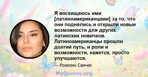 Я восхищаюсь ими [латиноамериканцами] за то, что они поднялись и открыли новые возможности для других латинских новичков. Латиноамериканцы прошли долгий путь, и роли и возможности, кажется, просто улучшаются.