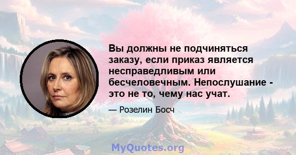 Вы должны не подчиняться заказу, если приказ является несправедливым или бесчеловечным. Непослушание - это не то, чему нас учат.