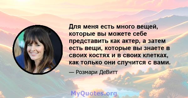 Для меня есть много вещей, которые вы можете себе представить как актер, а затем есть вещи, которые вы знаете в своих костях и в своих клетках, как только они случится с вами.