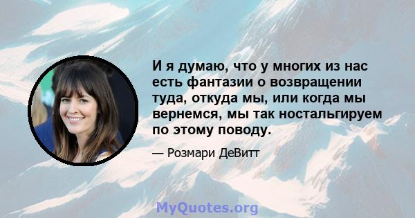 И я думаю, что у многих из нас есть фантазии о возвращении туда, откуда мы, или когда мы вернемся, мы так ностальгируем по этому поводу.