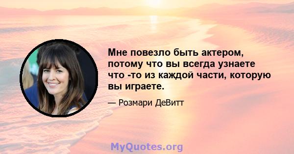 Мне повезло быть актером, потому что вы всегда узнаете что -то из каждой части, которую вы играете.