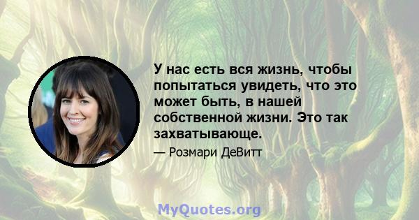 У нас есть вся жизнь, чтобы попытаться увидеть, что это может быть, в нашей собственной жизни. Это так захватывающе.