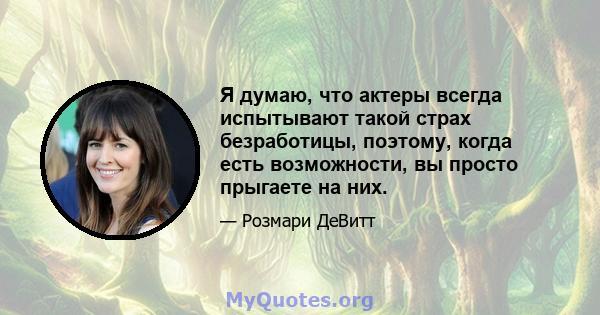 Я думаю, что актеры всегда испытывают такой страх безработицы, поэтому, когда есть возможности, вы просто прыгаете на них.