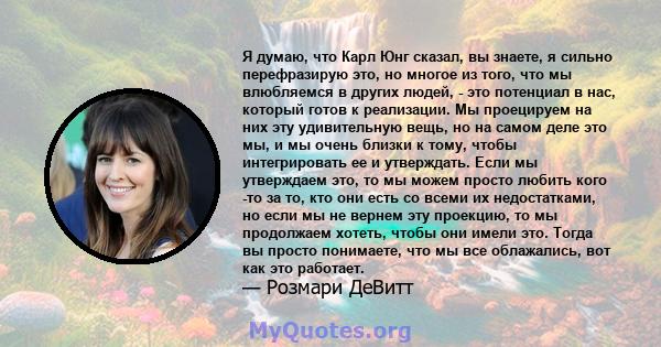 Я думаю, что Карл Юнг сказал, вы знаете, я сильно перефразирую это, но многое из того, что мы влюбляемся в других людей, - это потенциал в нас, который готов к реализации. Мы проецируем на них эту удивительную вещь, но