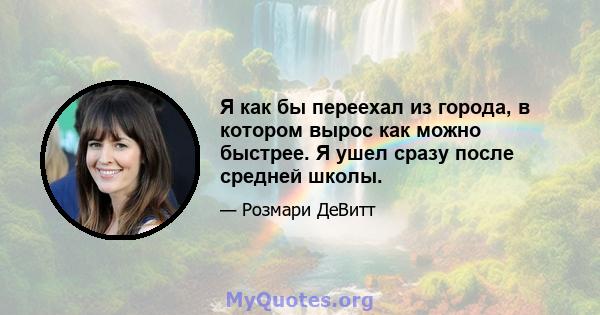 Я как бы переехал из города, в котором вырос как можно быстрее. Я ушел сразу после средней школы.