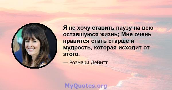 Я не хочу ставить паузу на всю оставшуюся жизнь; Мне очень нравится стать старше и мудрость, которая исходит от этого.