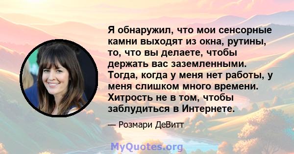 Я обнаружил, что мои сенсорные камни выходят из окна, рутины, то, что вы делаете, чтобы держать вас заземленными. Тогда, когда у меня нет работы, у меня слишком много времени. Хитрость не в том, чтобы заблудиться в