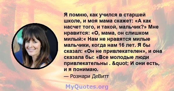 Я помню, как учился в старшей школе, и моя мама скажет: «А как насчет того, и такой, мальчик?» Мне нравится: «О, мама, он слишком милый:« Нам не нравятся милые мальчики, когда нам 16 лет. Я бы сказал: «Он не