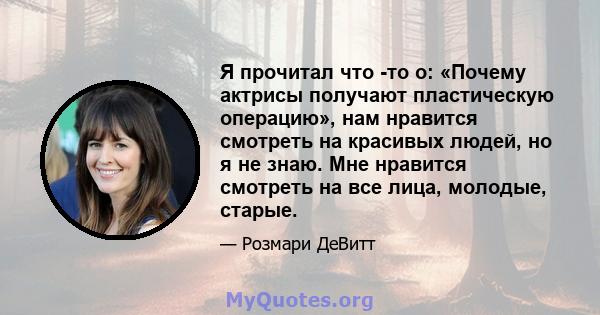 Я прочитал что -то о: «Почему актрисы получают пластическую операцию», нам нравится смотреть на красивых людей, но я не знаю. Мне нравится смотреть на все лица, молодые, старые.