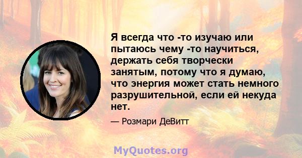 Я всегда что -то изучаю или пытаюсь чему -то научиться, держать себя творчески занятым, потому что я думаю, что энергия может стать немного разрушительной, если ей некуда нет.