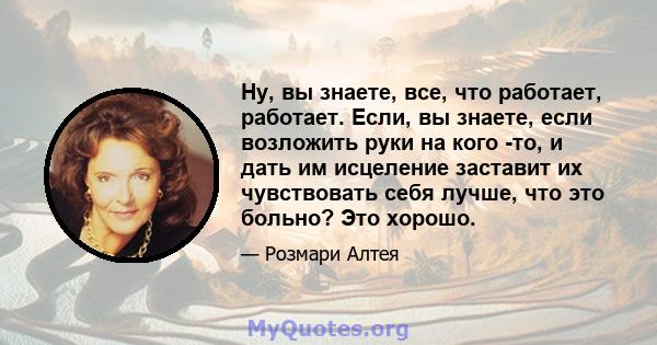 Ну, вы знаете, все, что работает, работает. Если, вы знаете, если возложить руки на кого -то, и дать им исцеление заставит их чувствовать себя лучше, что это больно? Это хорошо.