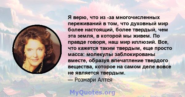 Я верю, что из -за многочисленных переживаний в том, что духовный мир более настоящий, более твердый, чем эта земля, в которой мы живем. По правде говоря, наш мир иллюзий. Все, что кажется таким твердым, еще просто