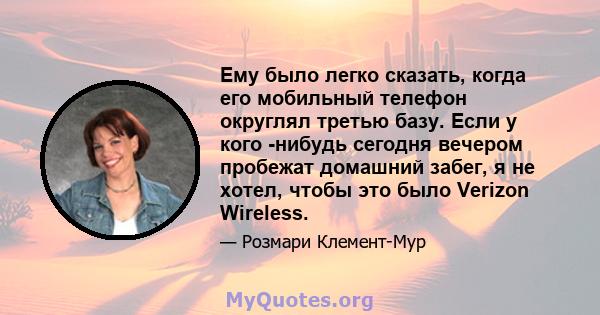 Ему было легко сказать, когда его мобильный телефон округлял третью базу. Если у кого -нибудь сегодня вечером пробежат домашний забег, я не хотел, чтобы это было Verizon Wireless.