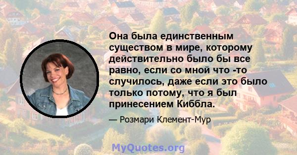 Она была единственным существом в мире, которому действительно было бы все равно, если со мной что -то случилось, даже если это было только потому, что я был принесением Киббла.