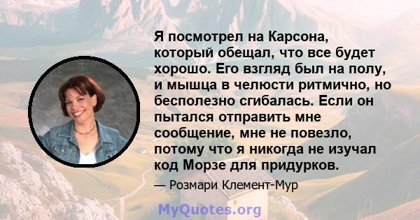 Я посмотрел на Карсона, который обещал, что все будет хорошо. Его взгляд был на полу, и мышца в челюсти ритмично, но бесполезно сгибалась. Если он пытался отправить мне сообщение, мне не повезло, потому что я никогда не 