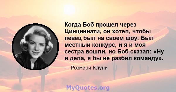 Когда Боб прошел через Цинциннати, он хотел, чтобы певец был на своем шоу. Был местный конкурс, и я и моя сестра вошли, но Боб сказал: «Ну и дела, я бы не разбил команду».