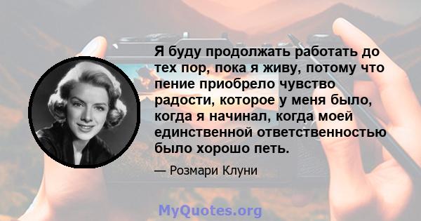 Я буду продолжать работать до тех пор, пока я живу, потому что пение приобрело чувство радости, которое у меня было, когда я начинал, когда моей единственной ответственностью было хорошо петь.