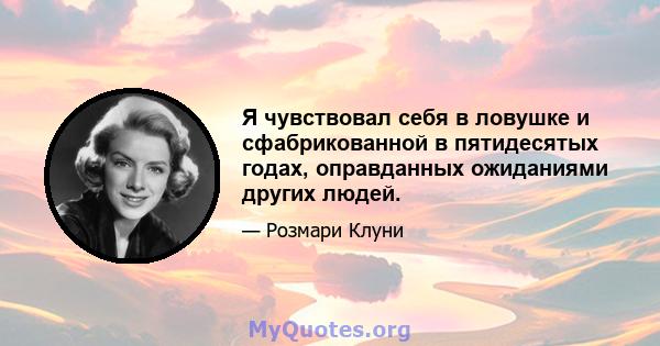 Я чувствовал себя в ловушке и сфабрикованной в пятидесятых годах, оправданных ожиданиями других людей.