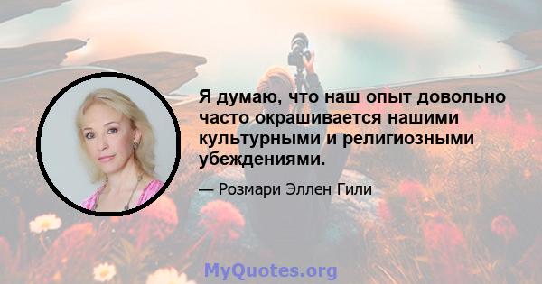 Я думаю, что наш опыт довольно часто окрашивается нашими культурными и религиозными убеждениями.