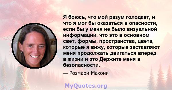 Я боюсь, что мой разум голодает, и что я мог бы оказаться в опасности, если бы у меня не было визуальной информации, что это в основном свет, формы, пространства, цвета, которые я вижу, которые заставляют меня