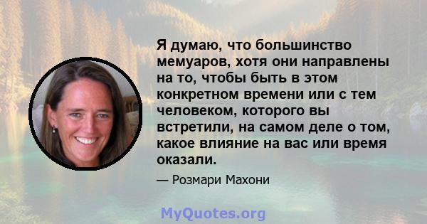 Я думаю, что большинство мемуаров, хотя они направлены на то, чтобы быть в этом конкретном времени или с тем человеком, которого вы встретили, на самом деле о том, какое влияние на вас или время оказали.