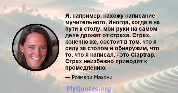 Я, например, нахожу написание мучительного. Иногда, когда я на пути к столу, мои руки на самом деле дрожат от страха. Страх, конечно же, состоит в том, что я сяду за столом и обнаружим, что то, что я написал, - это