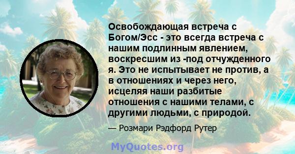 Освобождающая встреча с Богом/Эсс - это всегда встреча с нашим подлинным явлением, воскресшим из -под отчужденного я. Это не испытывает не против, а в отношениях и через него, исцеляя наши разбитые отношения с нашими