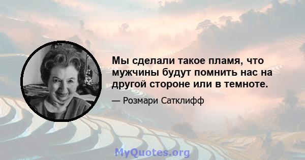 Мы сделали такое пламя, что мужчины будут помнить нас на другой стороне или в темноте.