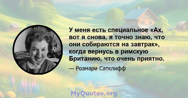 У меня есть специальное «Ах, вот я снова, я точно знаю, что они собираются на завтрак», когда вернусь в римскую Британию, что очень приятно.