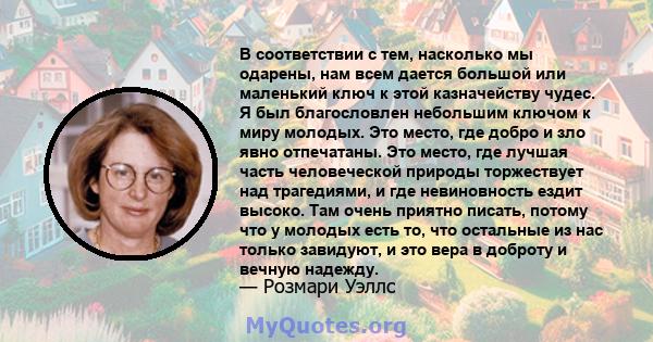 В соответствии с тем, насколько мы одарены, нам всем дается большой или маленький ключ к этой казначейству чудес. Я был благословлен небольшим ключом к миру молодых. Это место, где добро и зло явно отпечатаны. Это