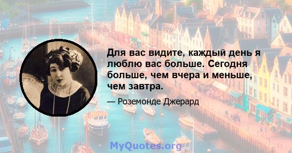 Для вас видите, каждый день я люблю вас больше. Сегодня больше, чем вчера и меньше, чем завтра.