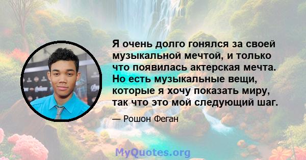 Я очень долго гонялся за своей музыкальной мечтой, и только что появилась актерская мечта. Но есть музыкальные вещи, которые я хочу показать миру, так что это мой следующий шаг.