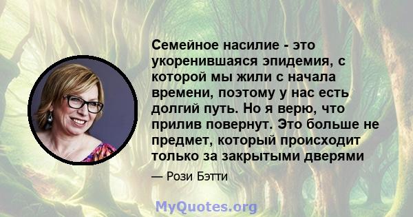 Семейное насилие - это укоренившаяся эпидемия, с которой мы жили с начала времени, поэтому у нас есть долгий путь. Но я верю, что прилив повернут. Это больше не предмет, который происходит только за закрытыми дверями