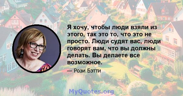 Я хочу, чтобы люди взяли из этого, так это то, что это не просто. Люди судят вас, люди говорят вам, что вы должны делать. Вы делаете все возможное.