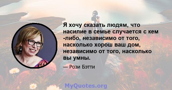 Я хочу сказать людям, что насилие в семье случается с кем -либо, независимо от того, насколько хорош ваш дом, независимо от того, насколько вы умны.