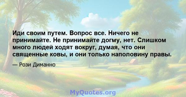 Иди своим путем. Вопрос все. Ничего не принимайте. Не принимайте догму, нет. Слишком много людей ходят вокруг, думая, что они священные ковы, и они только наполовину правы.