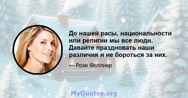 До нашей расы, национальности или религии мы все люди. Давайте праздновать наши различия и не бороться за них.