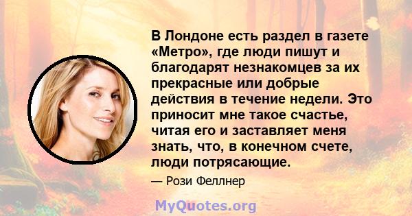 В Лондоне есть раздел в газете «Метро», где люди пишут и благодарят незнакомцев за их прекрасные или добрые действия в течение недели. Это приносит мне такое счастье, читая его и заставляет меня знать, что, в конечном