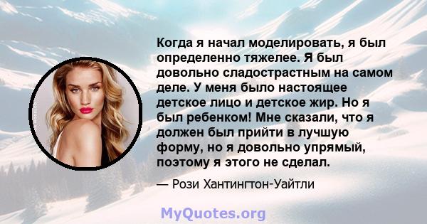 Когда я начал моделировать, я был определенно тяжелее. Я был довольно сладострастным на самом деле. У меня было настоящее детское лицо и детское жир. Но я был ребенком! Мне сказали, что я должен был прийти в лучшую