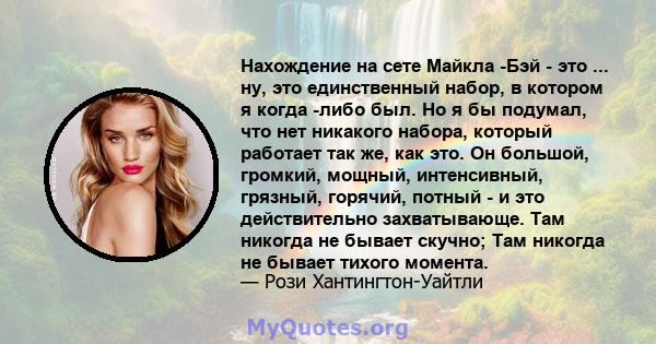 Нахождение на сете Майкла -Бэй - это ... ну, это единственный набор, в котором я когда -либо был. Но я бы подумал, что нет никакого набора, который работает так же, как это. Он большой, громкий, мощный, интенсивный,