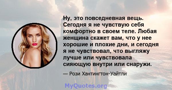 Ну, это повседневная вещь. Сегодня я не чувствую себя комфортно в своем теле. Любая женщина скажет вам, что у нее хорошие и плохие дни, и сегодня я не чувствовал, что выгляжу лучше или чувствовала сияющую внутри или