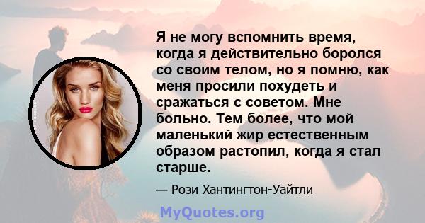 Я не могу вспомнить время, когда я действительно боролся со своим телом, но я помню, как меня просили похудеть и сражаться с советом. Мне больно. Тем более, что мой маленький жир естественным образом растопил, когда я