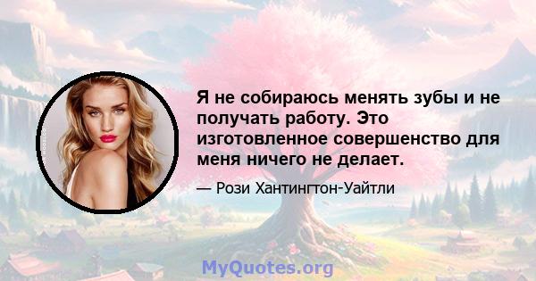 Я не собираюсь менять зубы и не получать работу. Это изготовленное совершенство для меня ничего не делает.