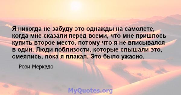 Я никогда не забуду это однажды на самолете, когда мне сказали перед всеми, что мне пришлось купить второе место, потому что я не вписывался в один. Люди поблизости, которые слышали это, смеялись, пока я плакал. Это