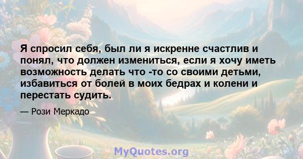 Я спросил себя, был ли я искренне счастлив и понял, что должен измениться, если я хочу иметь возможность делать что -то со своими детьми, избавиться от болей в моих бедрах и колени и перестать судить.