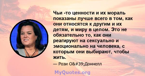 Чьи -то ценности и их мораль показаны лучше всего в том, как они относятся к другим и их детям, и миру в целом. Это не обязательно то, как они реагируют на сексуально и эмоционально на человека, с которым они выбирают,