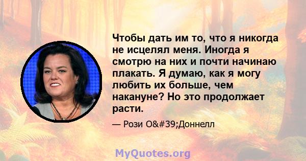 Чтобы дать им то, что я никогда не исцелял меня. Иногда я смотрю на них и почти начинаю плакать. Я думаю, как я могу любить их больше, чем накануне? Но это продолжает расти.