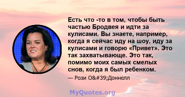 Есть что -то в том, чтобы быть частью Бродвея и идти за кулисами. Вы знаете, например, когда я сейчас иду на шоу, иду за кулисами и говорю «Привет». Это так захватывающе. Это так, помимо моих самых смелых снов, когда я