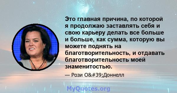 Это главная причина, по которой я продолжаю заставлять себя и свою карьеру делать все больше и больше, как сумма, которую вы можете поднять на благотворительность, и отдавать благотворительность моей знаменитостью.