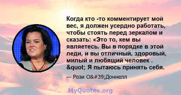 Когда кто -то комментирует мой вес, я должен усердно работать, чтобы стоять перед зеркалом и сказать: «Это то, кем вы являетесь. Вы в порядке в этой леди, и вы отличный, здоровый, милый и любящий человек . " Я